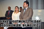 SERVET UGUTMEN, ’TTK’DAKİ DEĞİŞİKLİKLERİ BİLMELİYİZ’